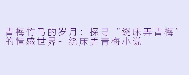 青梅竹马的岁月：探寻“绕床弄青梅”的情感世界-绕床弄青梅小说