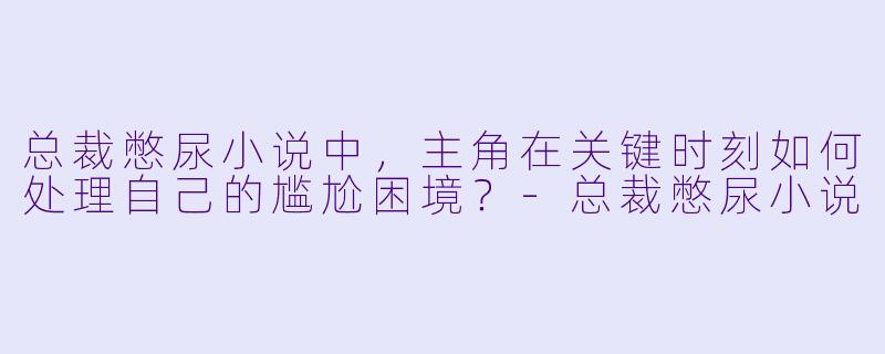 总裁憋尿小说中,主角在关键时刻如何处理自己的尴尬困境?