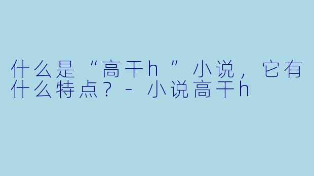 什么是“高干h”小说,它有什么特点?