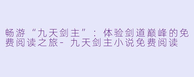畅游“九天剑主”：体验剑道巅峰的免费阅读之旅-九天剑主小说免费阅读