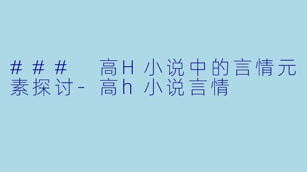 ### 高H小说中的言情元素探讨-高h小说言情