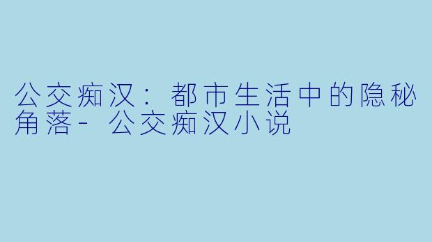 公交痴汉：都市生活中的隐秘角落-公交痴汉小说
