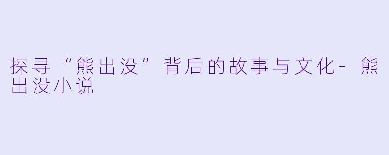 探寻“熊出没”背后的故事与文化-熊出没小说