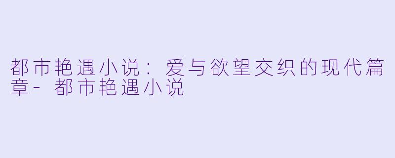 都市艳遇小说：爱与欲望交织的现代篇章-都市艳遇小说