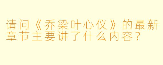 请问《乔梁叶心仪》的最新章节主要讲了什么内容？