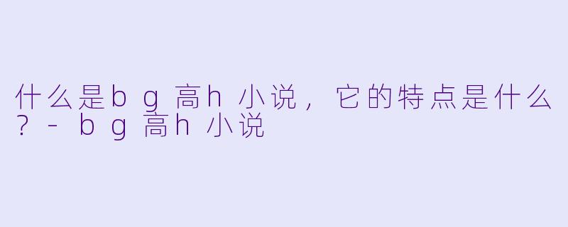 什么是bg高h小说,它的特点是什么?
