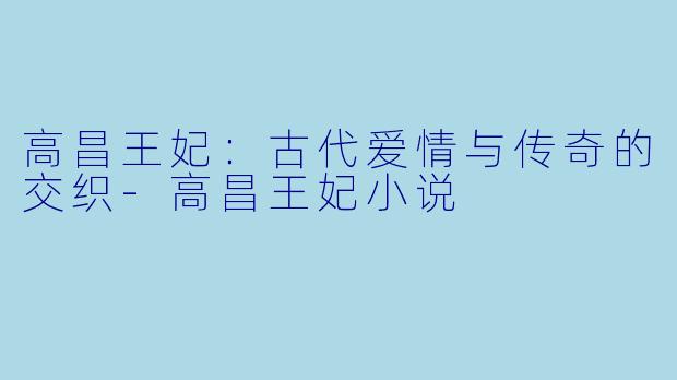 高昌王妃：古代爱情与传奇的交织-高昌王妃小说