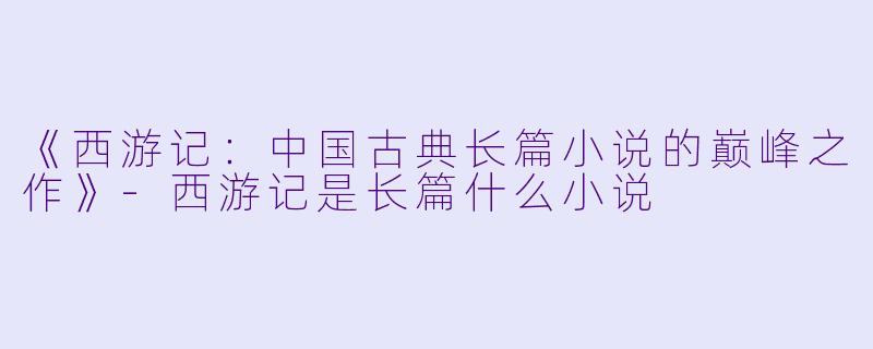 《西游记：中国古典长篇小说的巅峰之作》-西游记是长篇什么小说