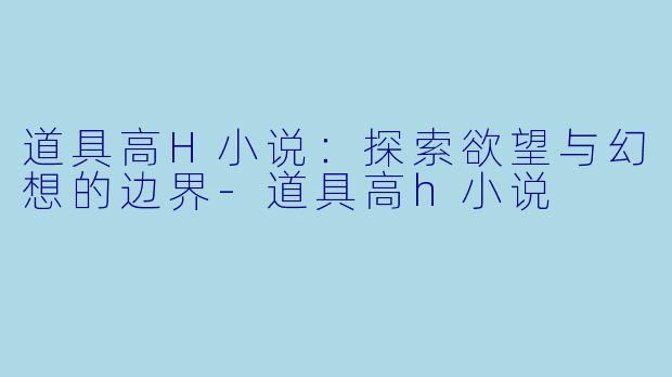 道具高H小说：探索欲望与幻想的边界-道具高h小说
