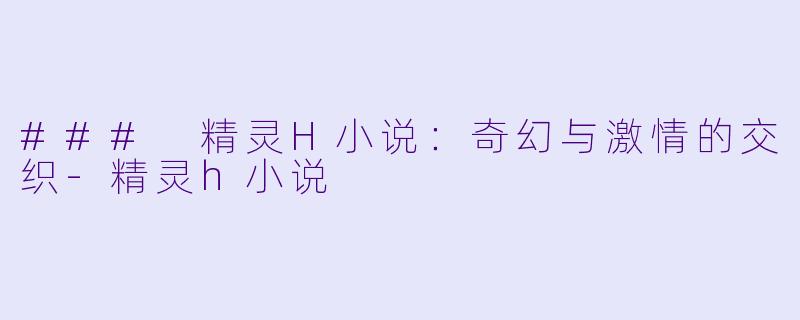 ### 精灵H小说：奇幻与激情的交织-精灵h小说