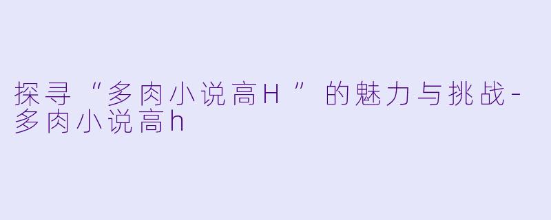 探寻“多肉小说高H”的魅力与挑战-多肉小说高h