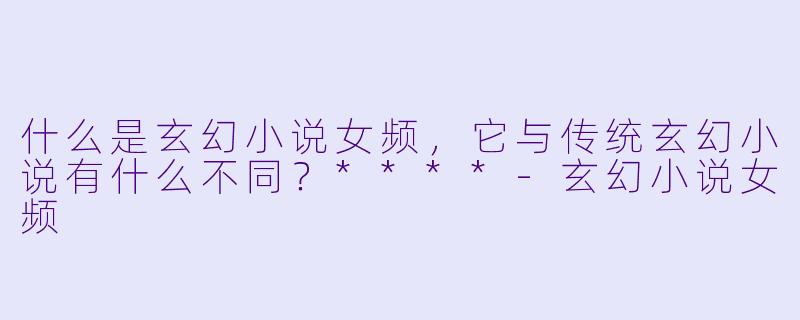 什么是玄幻小说女频,它与传统玄幻小说有什么不同?****