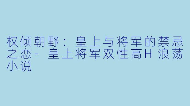 权倾朝野：皇上与将军的禁忌之恋-皇上将军双性高H浪荡小说