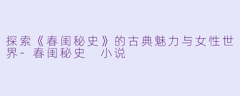 探索《春闺秘史》的古典魅力与女性世界-春闺秘史 小说