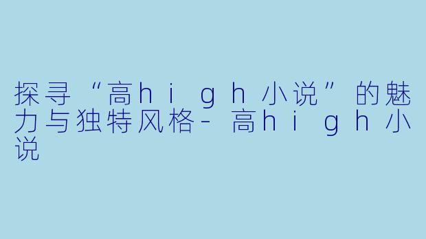 探寻“高high小说”的魅力与独特风格-高high小说