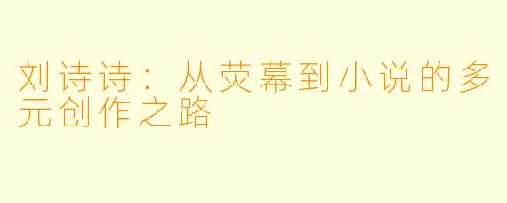 刘诗诗：从荧幕到小说的多元创作之路