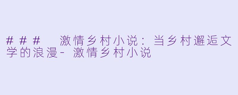 ### 激情乡村小说：当乡村邂逅文学的浪漫-激情乡村小说