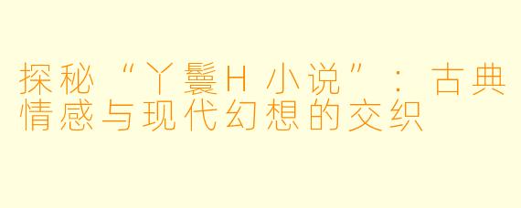 探秘“丫鬟H小说”：古典情感与现代幻想的交织