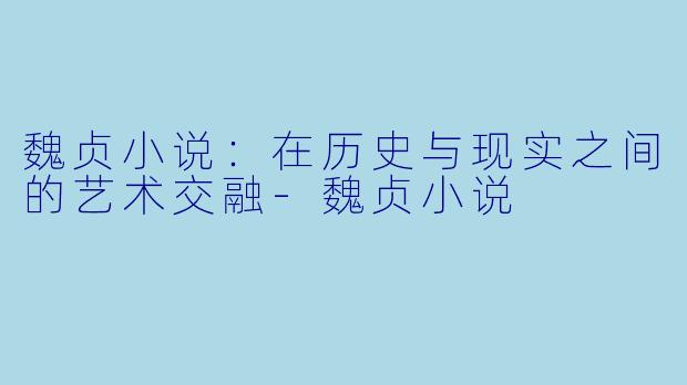 魏贞小说：在历史与现实之间的艺术交融-魏贞小说