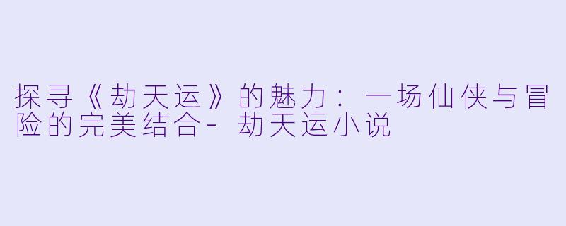 探寻《劫天运》的魅力：一场仙侠与冒险的完美结合-劫天运小说