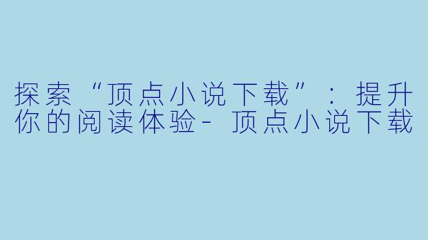 探索“顶点小说下载”：提升你的阅读体验-顶点小说下载
