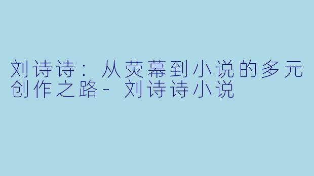 刘诗诗：从荧幕到小说的多元创作之路-刘诗诗小说