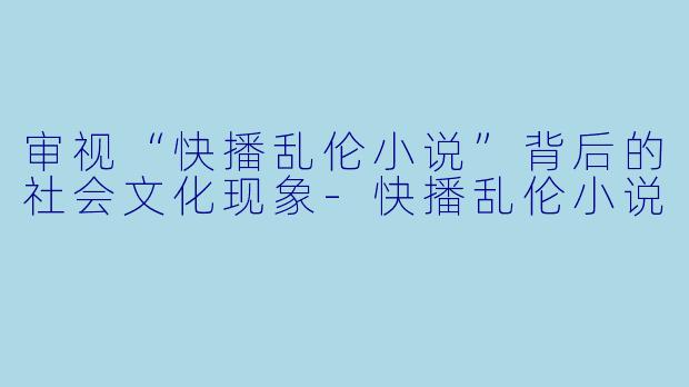 审视“快播乱伦小说”背后的社会文化现象-快播乱伦小说