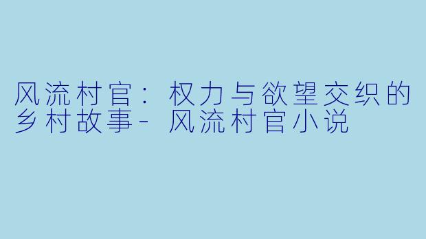 风流村官：权力与欲望交织的乡村故事-风流村官小说