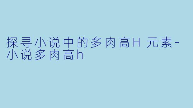 探寻小说中的多肉高H元素-小说多肉高h