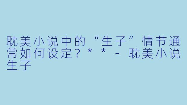 耽美小说中的“生子”情节通常如何设定?**