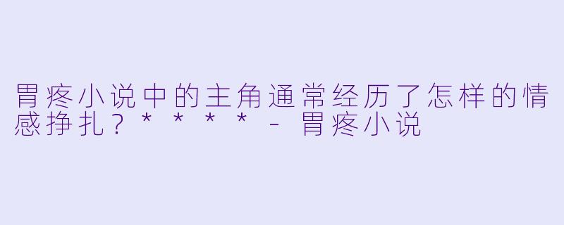 胃疼小说中的主角通常经历了怎样的情感挣扎?****