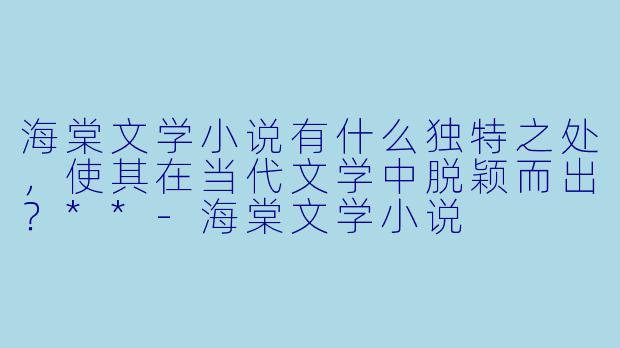 海棠文学小说有什么独特之处,使其在当代文学中脱颖而出?**