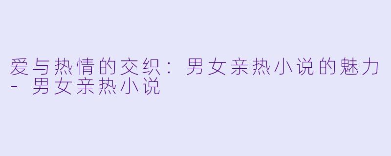 爱与热情的交织：男女亲热小说的魅力-男女亲热小说
