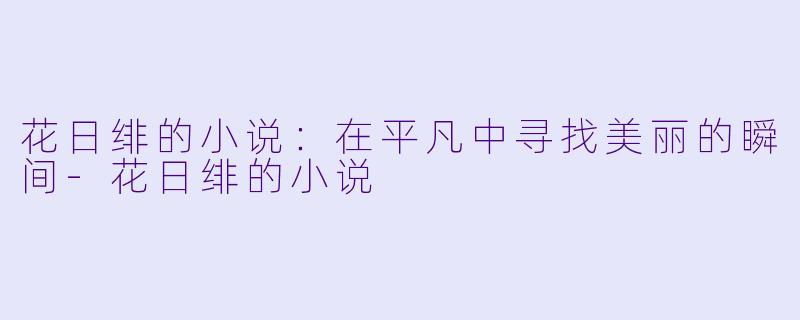 花日绯的小说：在平凡中寻找美丽的瞬间-花日绯的小说