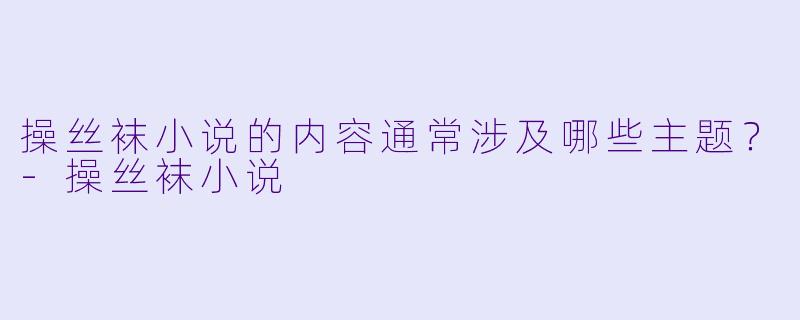 操丝袜小说的内容通常涉及哪些主题？-操丝袜小说
