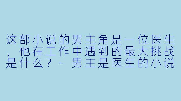这部小说的男主角是一位医生,他在工作中遇到的最大挑战是什么?