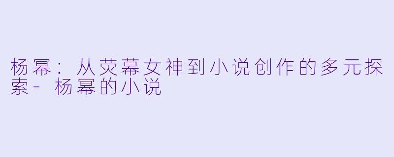 杨幂:从荧幕女神到小说创作的多元探索
