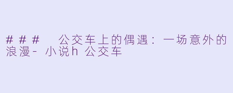 ### 公交车上的偶遇：一场意外的浪漫-小说h公交车
