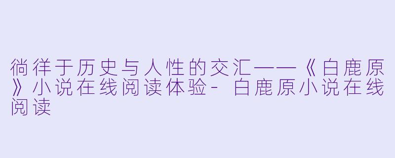 徜徉于历史与人性的交汇——《白鹿原》小说在线阅读体验-白鹿原小说在线阅读