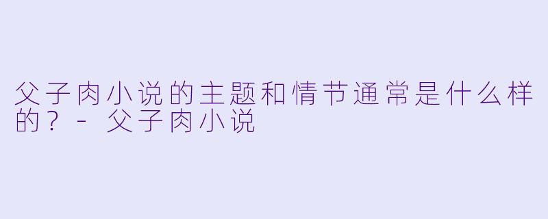 父子肉小说的主题和情节通常是什么样的?