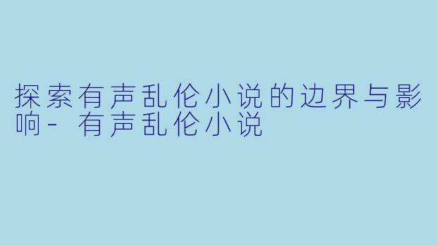 探索有声乱伦小说的边界与影响-有声乱伦小说