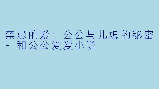 禁忌的爱：公公与儿媳的秘密-和公公爱爱小说