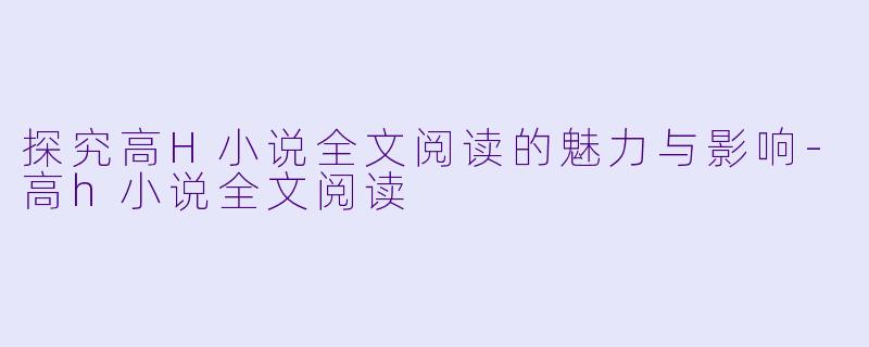 探究高H小说全文阅读的魅力与影响-高h小说全文阅读