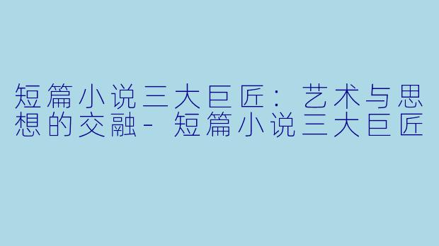 短篇小说三大巨匠：艺术与思想的交融-短篇小说三大巨匠
