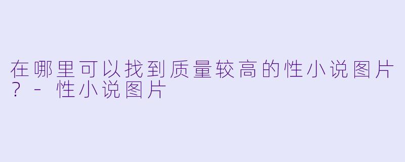 在哪里可以找到质量较高的性小说图片?