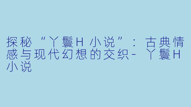 探秘“丫鬟H小说”:古典情感与现代幻想的交织