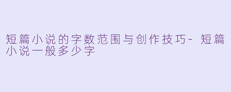 短篇小说的字数范围与创作技巧-短篇小说一般多少字