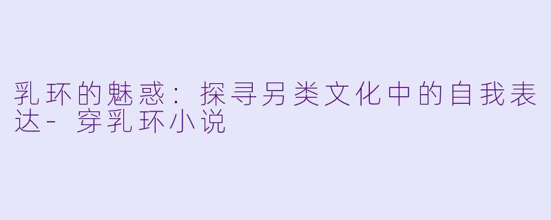 乳环的魅惑：探寻另类文化中的自我表达-穿乳环小说