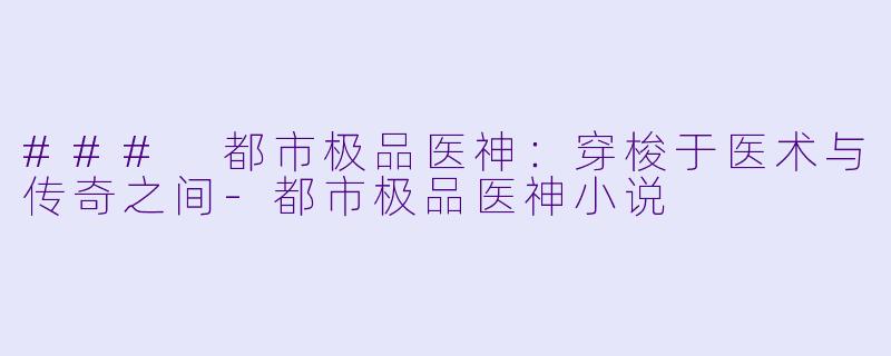 ### 都市极品医神：穿梭于医术与传奇之间-都市极品医神小说