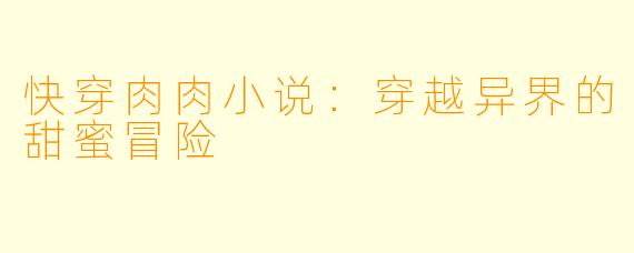 快穿肉肉小说：穿越异界的甜蜜冒险